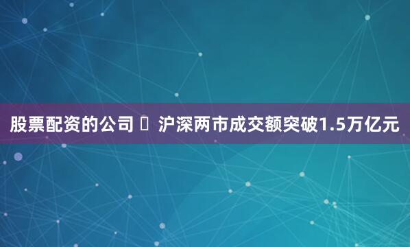 股票配资的公司 ​沪深两市成交额突破1.5万亿元
