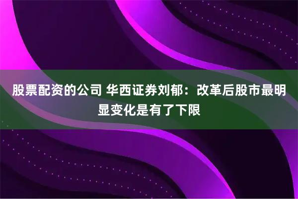 股票配资的公司 华西证券刘郁：改革后股市最明显变化是有了下限