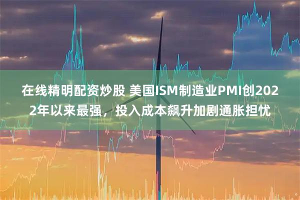 在线精明配资炒股 美国ISM制造业PMI创2022年以来最强，投入成本飙升加剧通胀担忧