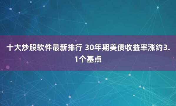 十大炒股软件最新排行 30年期美债收益率涨约3.1个基点