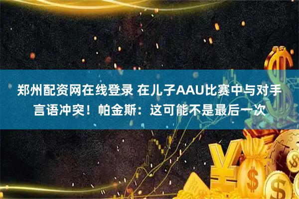 郑州配资网在线登录 在儿子AAU比赛中与对手言语冲突！帕金斯：这可能不是最后一次