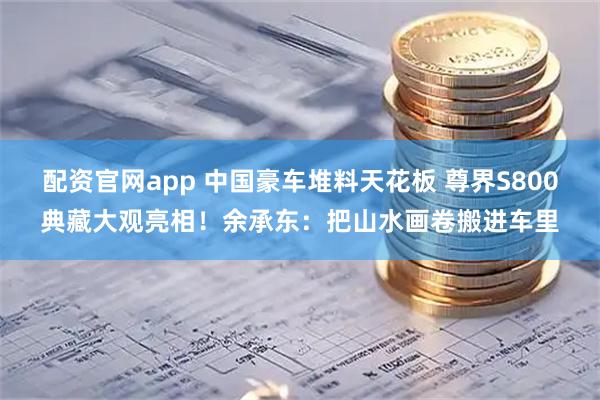配资官网app 中国豪车堆料天花板 尊界S800典藏大观亮相！余承东：把山水画卷搬进车里