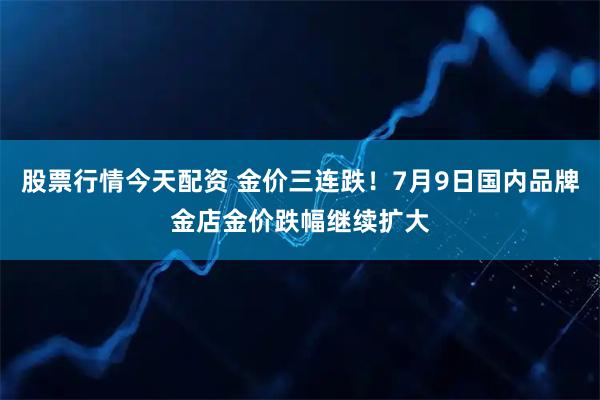 股票行情今天配资 金价三连跌！7月9日国内品牌金店金价跌幅继续扩大