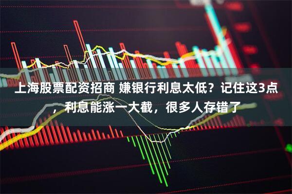 上海股票配资招商 嫌银行利息太低？记住这3点，利息能涨一大截，很多人存错了