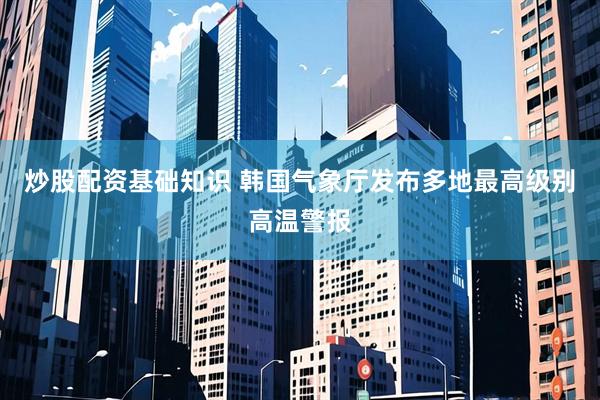 炒股配资基础知识 韩国气象厅发布多地最高级别高温警报