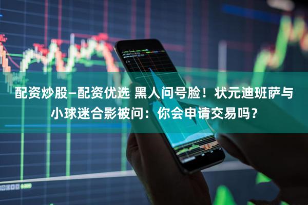 配资炒股—配资优选 黑人问号脸！状元迪班萨与小球迷合影被问：你会申请交易吗？