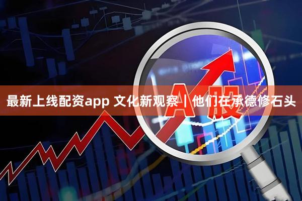 最新上线配资app 文化新观察｜他们在承德修石头